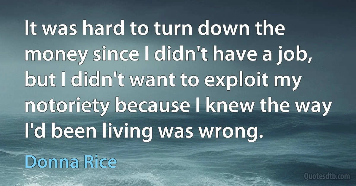 It was hard to turn down the money since I didn't have a job, but I didn't want to exploit my notoriety because I knew the way I'd been living was wrong. (Donna Rice)