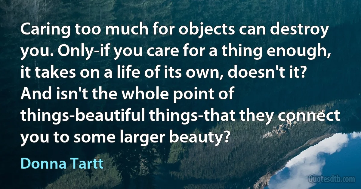 Caring too much for objects can destroy you. Only-if you care for a thing enough, it takes on a life of its own, doesn't it? And isn't the whole point of things-beautiful things-that they connect you to some larger beauty? (Donna Tartt)