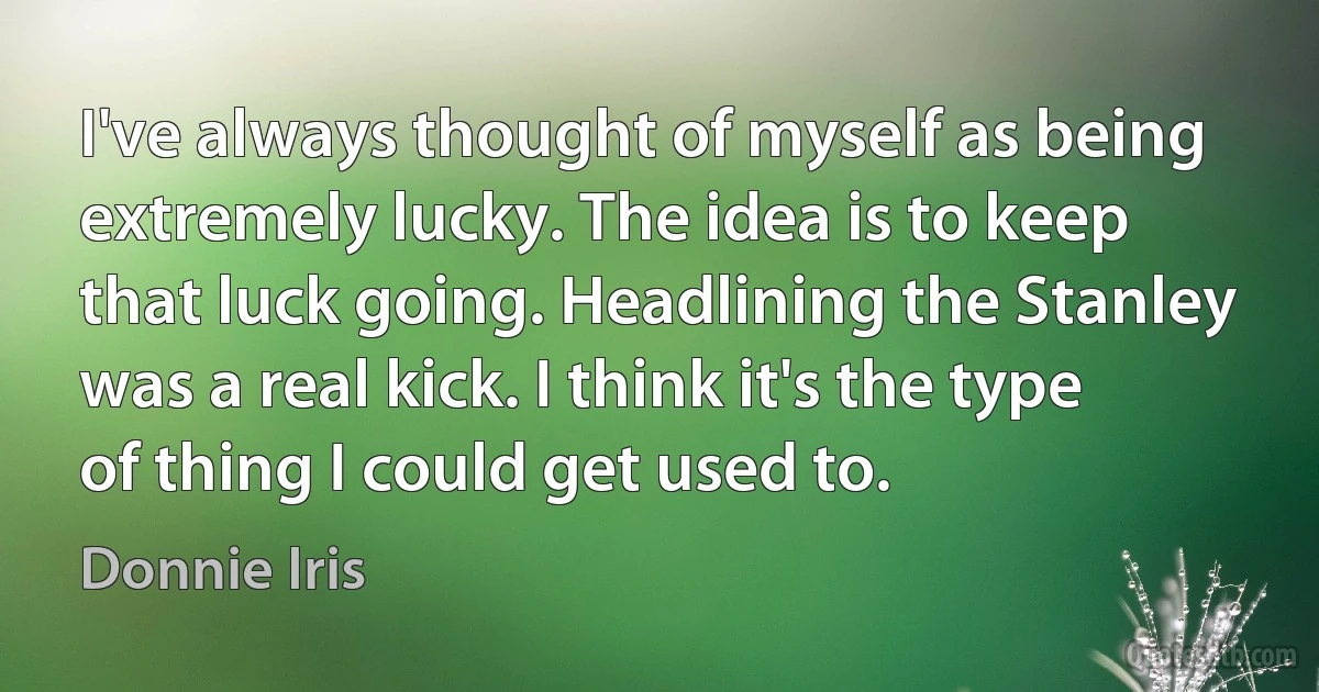 I've always thought of myself as being extremely lucky. The idea is to keep that luck going. Headlining the Stanley was a real kick. I think it's the type of thing I could get used to. (Donnie Iris)