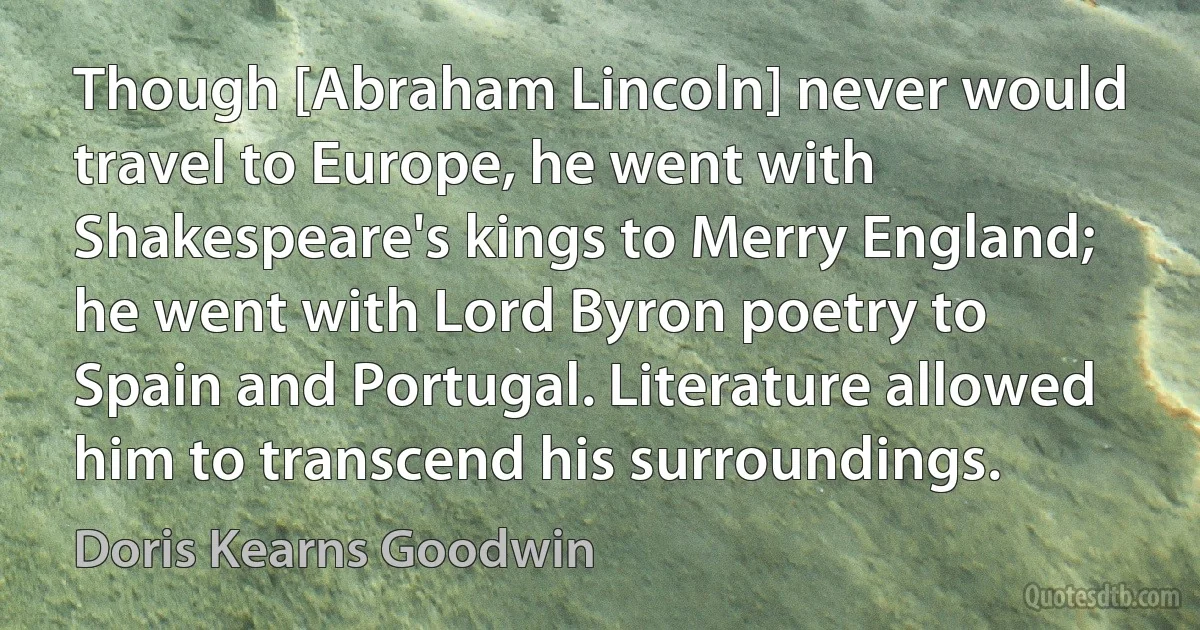 Though [Abraham Lincoln] never would travel to Europe, he went with Shakespeare's kings to Merry England; he went with Lord Byron poetry to Spain and Portugal. Literature allowed him to transcend his surroundings. (Doris Kearns Goodwin)