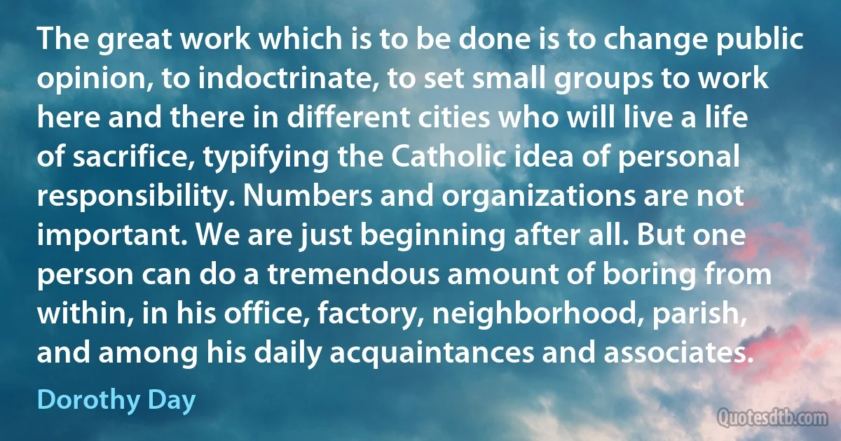 The great work which is to be done is to change public opinion, to indoctrinate, to set small groups to work here and there in different cities who will live a life of sacrifice, typifying the Catholic idea of personal responsibility. Numbers and organizations are not important. We are just beginning after all. But one person can do a tremendous amount of boring from within, in his office, factory, neighborhood, parish, and among his daily acquaintances and associates. (Dorothy Day)