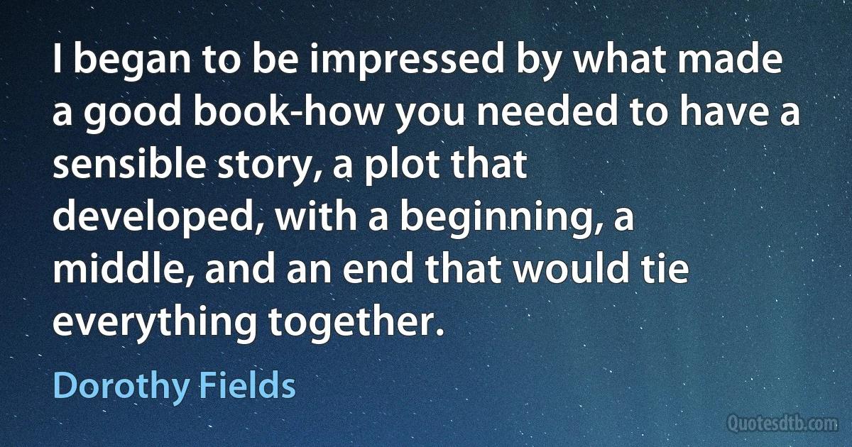 I began to be impressed by what made a good book-how you needed to have a sensible story, a plot that developed, with a beginning, a middle, and an end that would tie everything together. (Dorothy Fields)