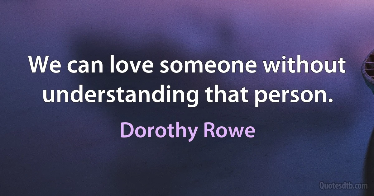 We can love someone without understanding that person. (Dorothy Rowe)