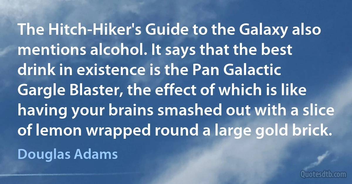 The Hitch-Hiker's Guide to the Galaxy also mentions alcohol. It says that the best drink in existence is the Pan Galactic Gargle Blaster, the effect of which is like having your brains smashed out with a slice of lemon wrapped round a large gold brick. (Douglas Adams)