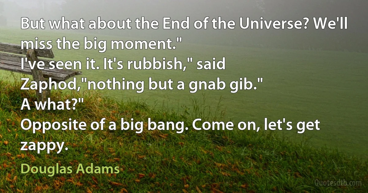 But what about the End of the Universe? We'll miss the big moment."
I've seen it. It's rubbish," said Zaphod,"nothing but a gnab gib."
A what?"
Opposite of a big bang. Come on, let's get zappy. (Douglas Adams)