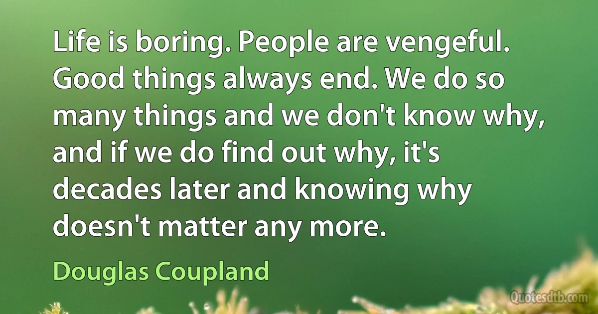 Life is boring. People are vengeful. Good things always end. We do so many things and we don't know why, and if we do find out why, it's decades later and knowing why doesn't matter any more. (Douglas Coupland)