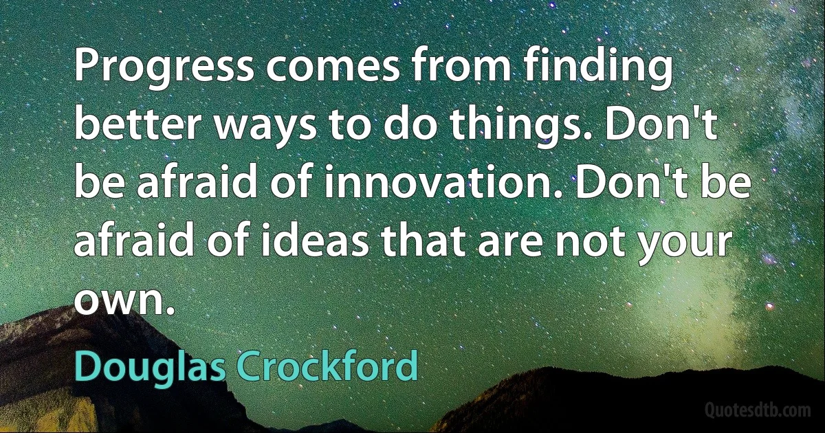 Progress comes from finding better ways to do things. Don't be afraid of innovation. Don't be afraid of ideas that are not your own. (Douglas Crockford)