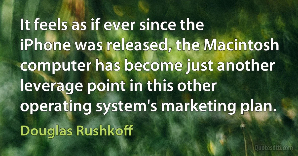 It feels as if ever since the iPhone was released, the Macintosh computer has become just another leverage point in this other operating system's marketing plan. (Douglas Rushkoff)