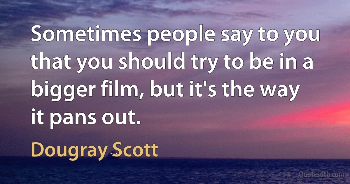 Sometimes people say to you that you should try to be in a bigger film, but it's the way it pans out. (Dougray Scott)