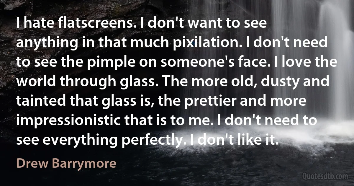 I hate flatscreens. I don't want to see anything in that much pixilation. I don't need to see the pimple on someone's face. I love the world through glass. The more old, dusty and tainted that glass is, the prettier and more impressionistic that is to me. I don't need to see everything perfectly. I don't like it. (Drew Barrymore)