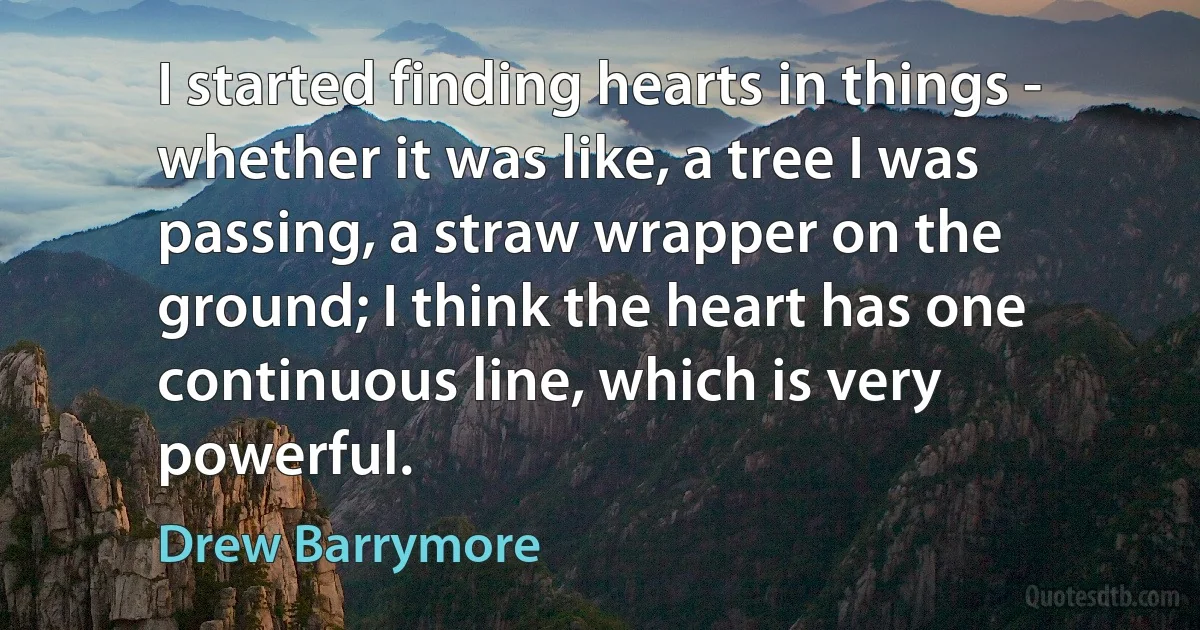 I started finding hearts in things - whether it was like, a tree I was passing, a straw wrapper on the ground; I think the heart has one continuous line, which is very powerful. (Drew Barrymore)