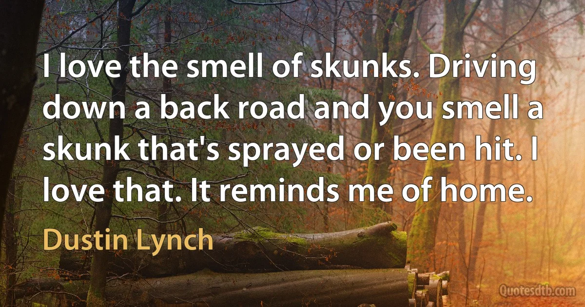 I love the smell of skunks. Driving down a back road and you smell a skunk that's sprayed or been hit. I love that. It reminds me of home. (Dustin Lynch)