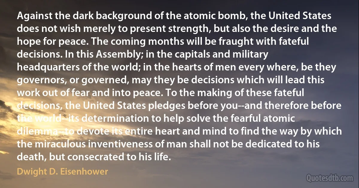 Against the dark background of the atomic bomb, the United States does not wish merely to present strength, but also the desire and the hope for peace. The coming months will be fraught with fateful decisions. In this Assembly; in the capitals and military headquarters of the world; in the hearts of men every where, be they governors, or governed, may they be decisions which will lead this work out of fear and into peace. To the making of these fateful decisions, the United States pledges before you--and therefore before the world--its determination to help solve the fearful atomic dilemma--to devote its entire heart and mind to find the way by which the miraculous inventiveness of man shall not be dedicated to his death, but consecrated to his life. (Dwight D. Eisenhower)