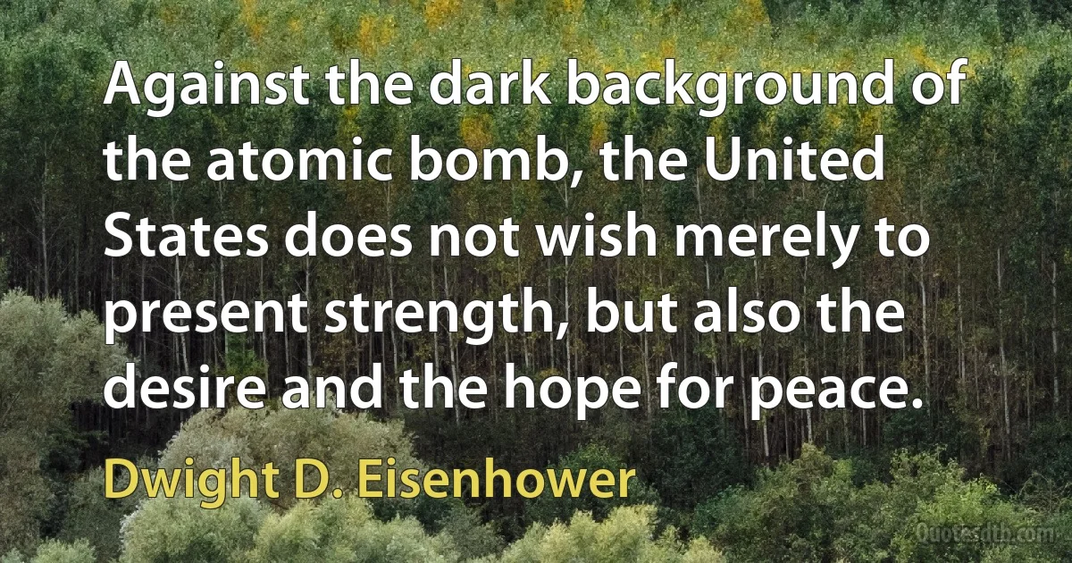 Against the dark background of the atomic bomb, the United States does not wish merely to present strength, but also the desire and the hope for peace. (Dwight D. Eisenhower)