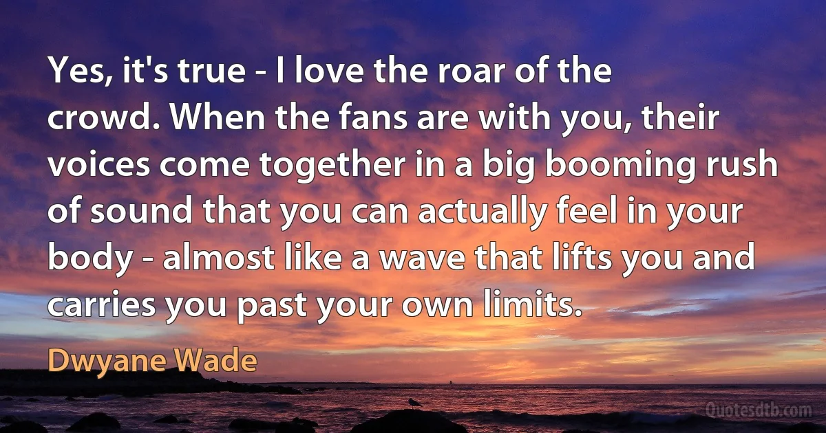 Yes, it's true - I love the roar of the crowd. When the fans are with you, their voices come together in a big booming rush of sound that you can actually feel in your body - almost like a wave that lifts you and carries you past your own limits. (Dwyane Wade)