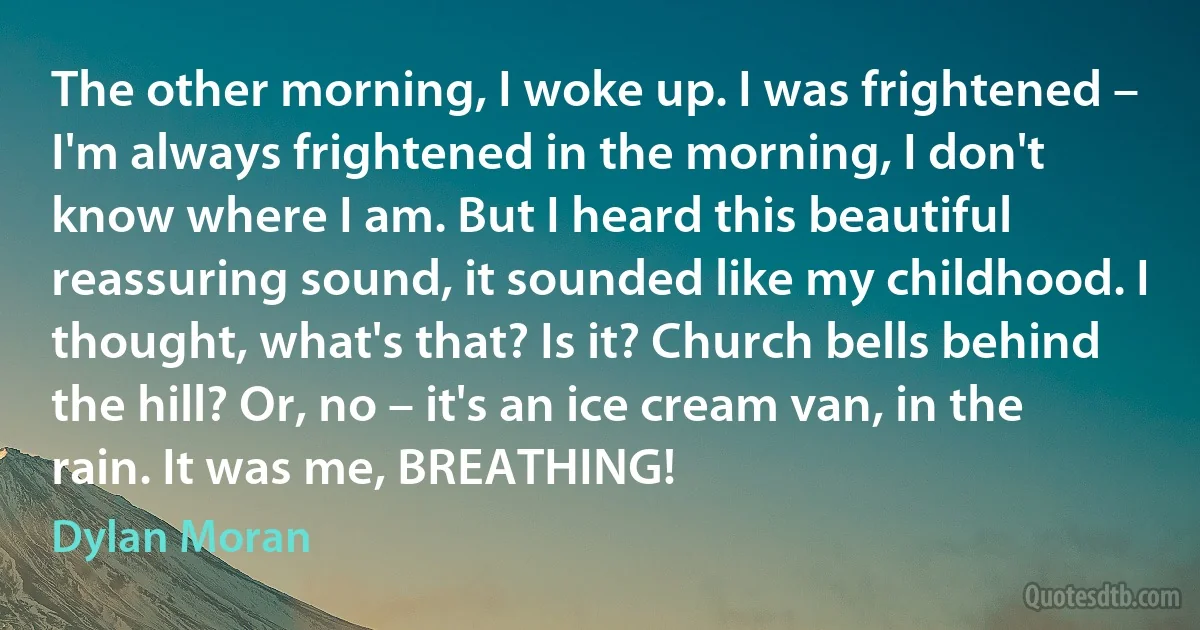 The other morning, I woke up. I was frightened – I'm always frightened in the morning, I don't know where I am. But I heard this beautiful reassuring sound, it sounded like my childhood. I thought, what's that? Is it? Church bells behind the hill? Or, no – it's an ice cream van, in the rain. It was me, BREATHING! (Dylan Moran)