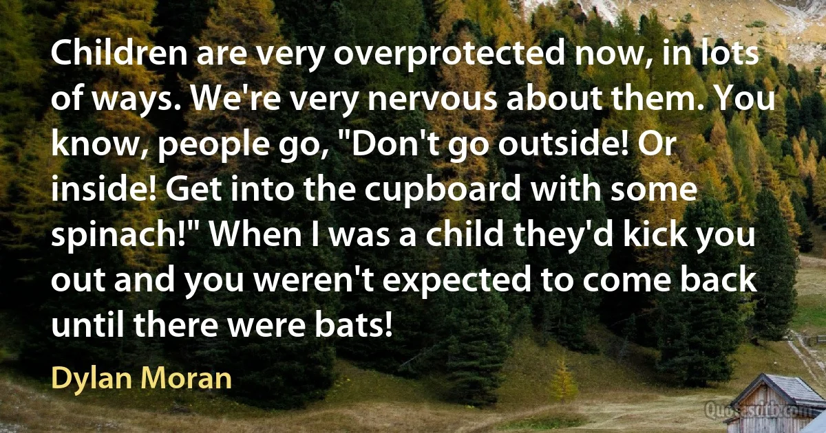 Children are very overprotected now, in lots of ways. We're very nervous about them. You know, people go, "Don't go outside! Or inside! Get into the cupboard with some spinach!" When I was a child they'd kick you out and you weren't expected to come back until there were bats! (Dylan Moran)