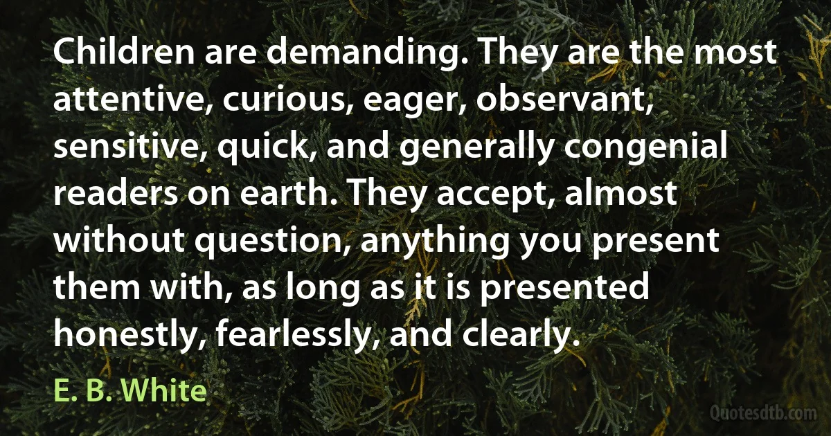 Children are demanding. They are the most attentive, curious, eager, observant, sensitive, quick, and generally congenial readers on earth. They accept, almost without question, anything you present them with, as long as it is presented honestly, fearlessly, and clearly. (E. B. White)