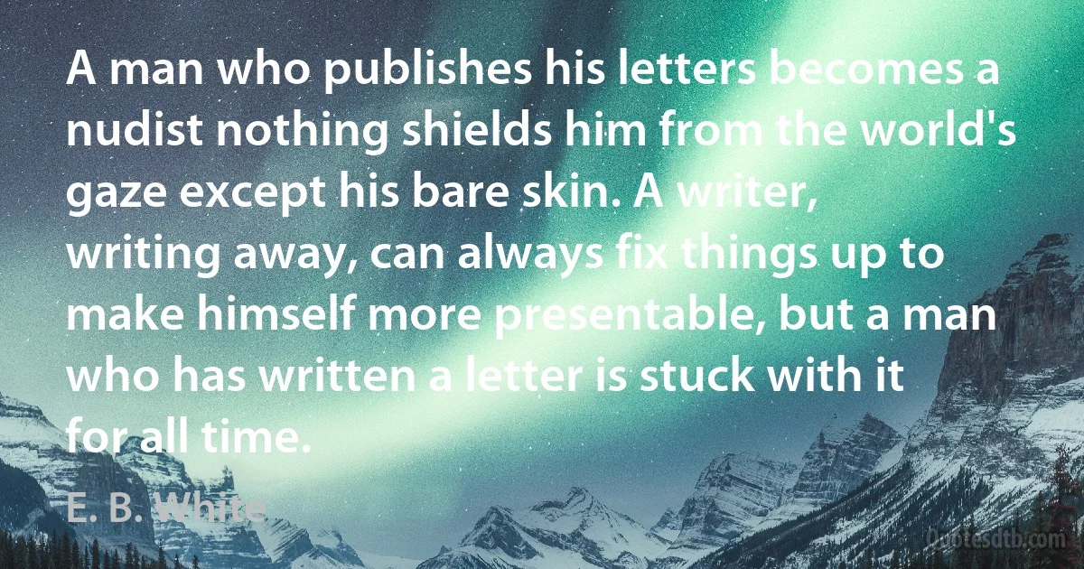 A man who publishes his letters becomes a nudist nothing shields him from the world's gaze except his bare skin. A writer, writing away, can always fix things up to make himself more presentable, but a man who has written a letter is stuck with it for all time. (E. B. White)