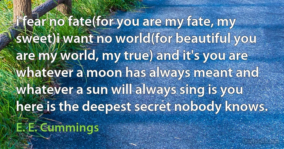 i fear no fate(for you are my fate, my sweet)i want no world(for beautiful you are my world, my true) and it's you are whatever a moon has always meant and whatever a sun will always sing is you here is the deepest secret nobody knows. (E. E. Cummings)