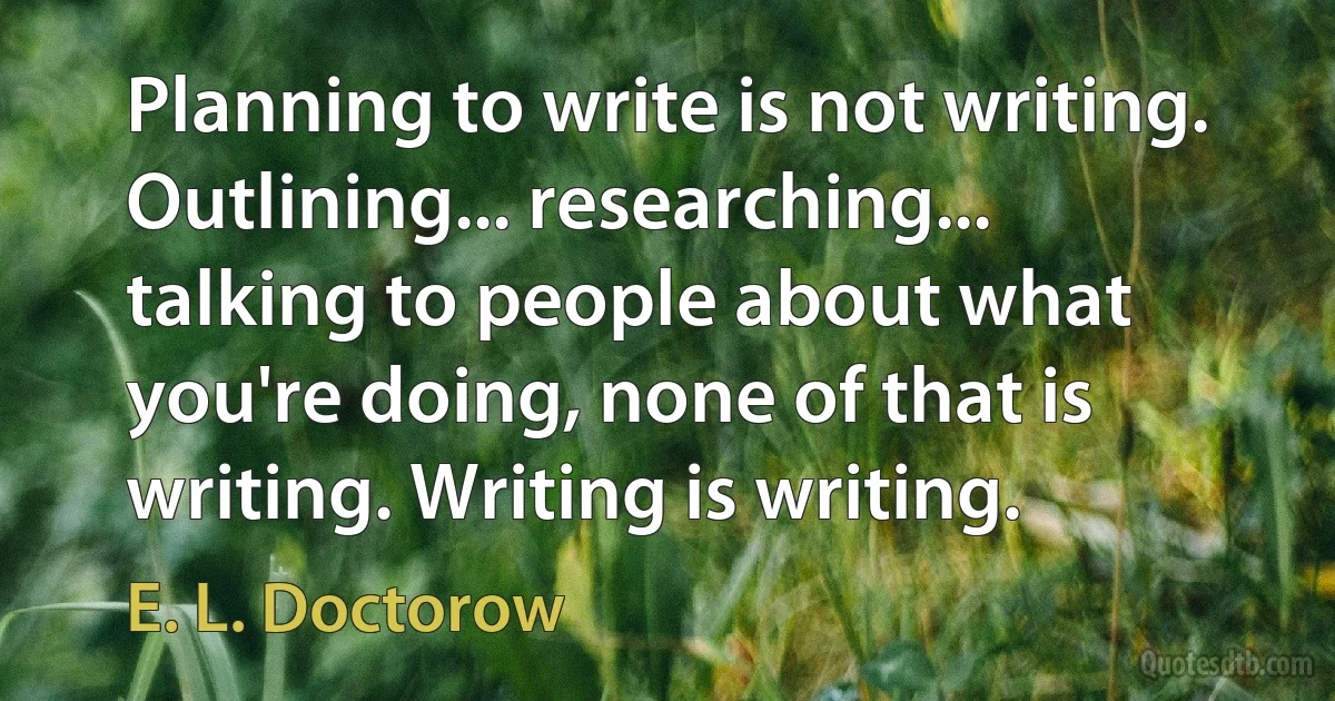 Planning to write is not writing. Outlining... researching... talking to people about what you're doing, none of that is writing. Writing is writing. (E. L. Doctorow)