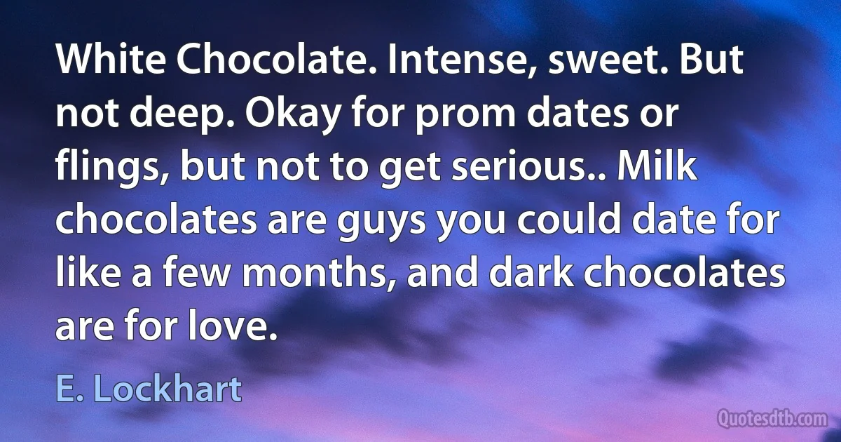 White Chocolate. Intense, sweet. But not deep. Okay for prom dates or flings, but not to get serious.. Milk chocolates are guys you could date for like a few months, and dark chocolates are for love. (E. Lockhart)