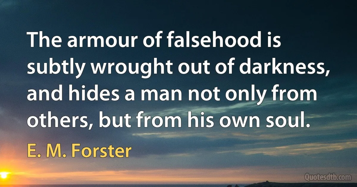 The armour of falsehood is subtly wrought out of darkness, and hides a man not only from others, but from his own soul. (E. M. Forster)