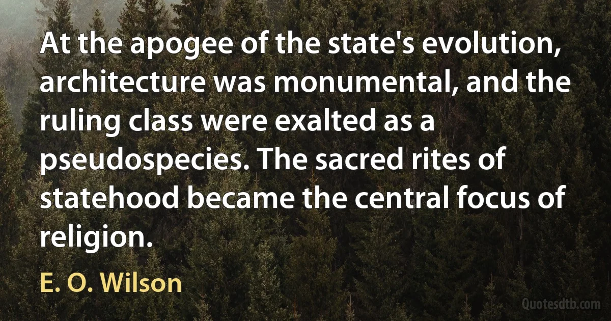 At the apogee of the state's evolution, architecture was monumental, and the ruling class were exalted as a pseudospecies. The sacred rites of statehood became the central focus of religion. (E. O. Wilson)