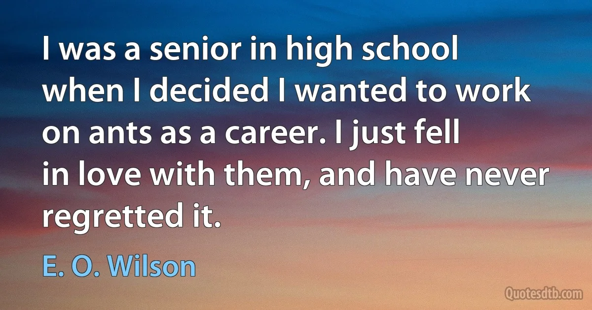 I was a senior in high school when I decided I wanted to work on ants as a career. I just fell in love with them, and have never regretted it. (E. O. Wilson)