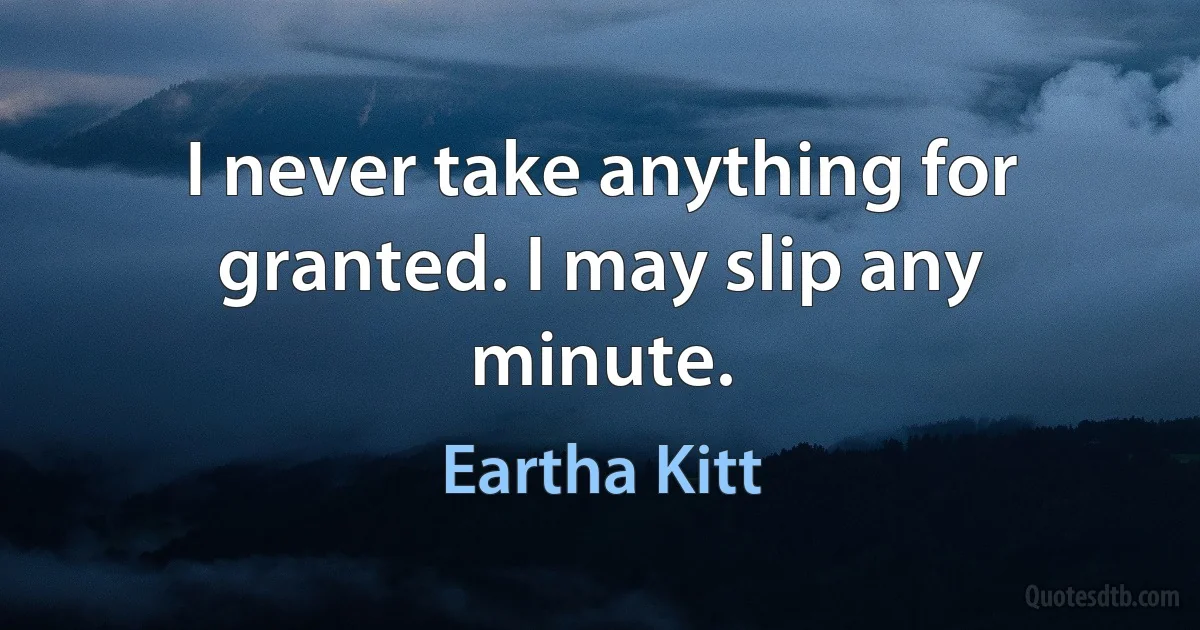 I never take anything for granted. I may slip any minute. (Eartha Kitt)