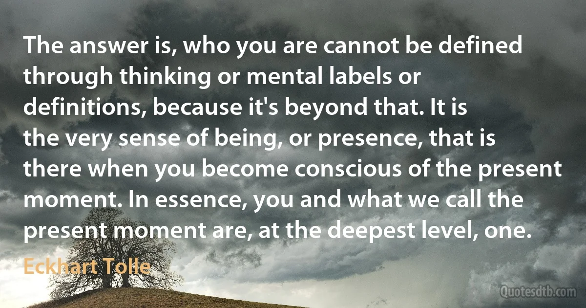 The answer is, who you are cannot be defined through thinking or mental labels or definitions, because it's beyond that. It is the very sense of being, or presence, that is there when you become conscious of the present moment. In essence, you and what we call the present moment are, at the deepest level, one. (Eckhart Tolle)