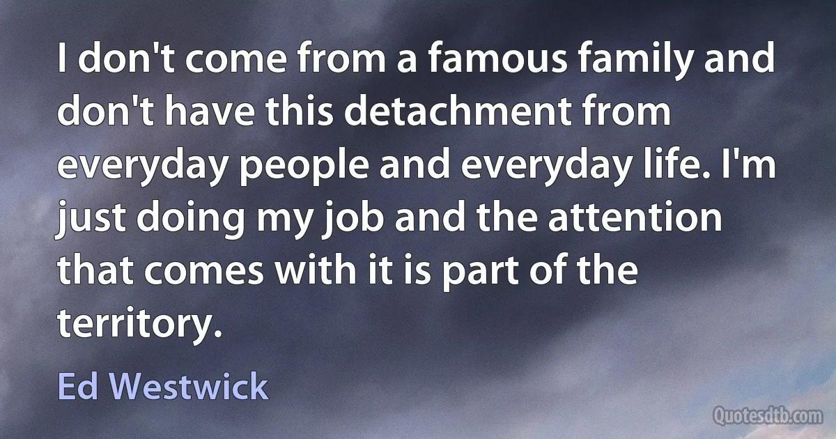 I don't come from a famous family and don't have this detachment from everyday people and everyday life. I'm just doing my job and the attention that comes with it is part of the territory. (Ed Westwick)