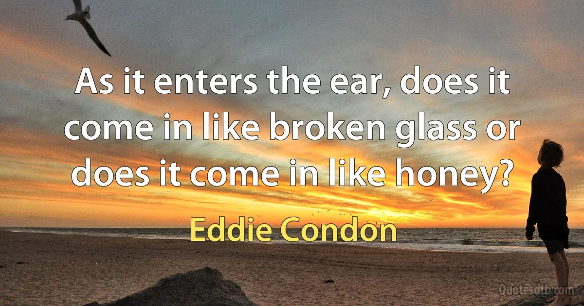 As it enters the ear, does it come in like broken glass or does it come in like honey? (Eddie Condon)