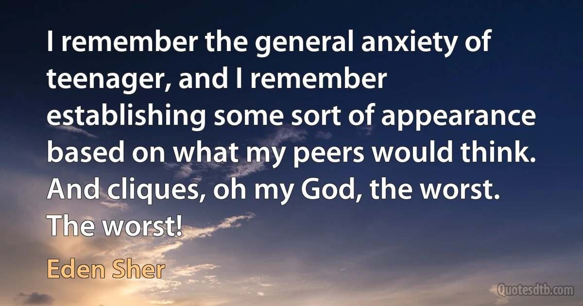 I remember the general anxiety of teenager, and I remember establishing some sort of appearance based on what my peers would think. And cliques, oh my God, the worst. The worst! (Eden Sher)