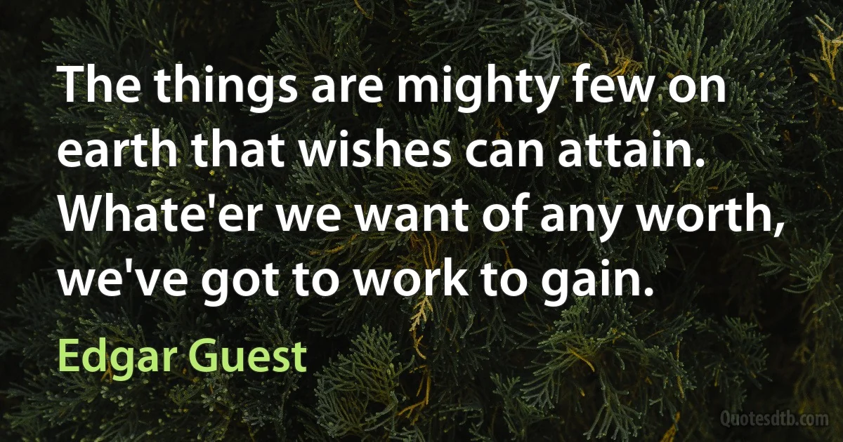 The things are mighty few on earth that wishes can attain. Whate'er we want of any worth, we've got to work to gain. (Edgar Guest)