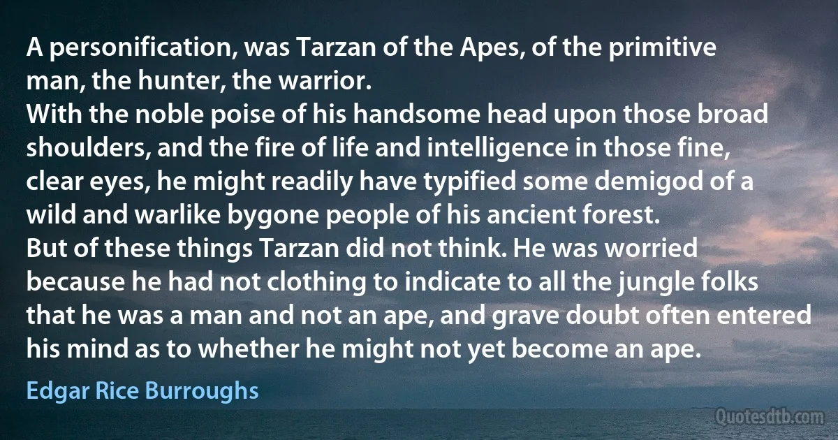 A personification, was Tarzan of the Apes, of the primitive man, the hunter, the warrior.
With the noble poise of his handsome head upon those broad shoulders, and the fire of life and intelligence in those fine, clear eyes, he might readily have typified some demigod of a wild and warlike bygone people of his ancient forest.
But of these things Tarzan did not think. He was worried because he had not clothing to indicate to all the jungle folks that he was a man and not an ape, and grave doubt often entered his mind as to whether he might not yet become an ape. (Edgar Rice Burroughs)