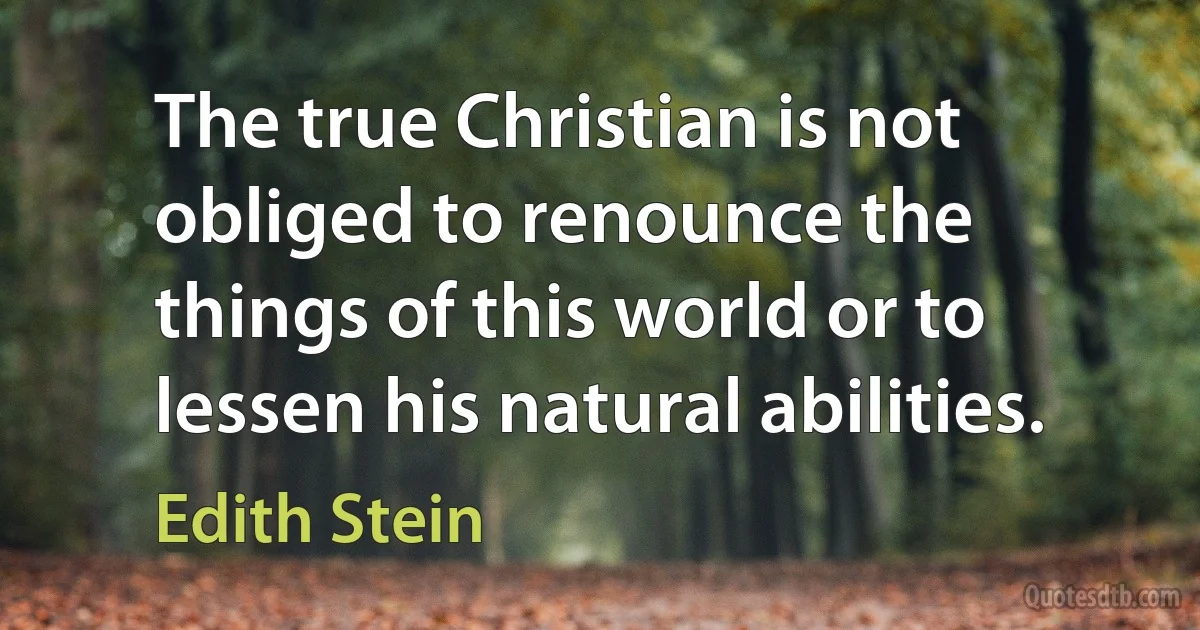 The true Christian is not obliged to renounce the things of this world or to lessen his natural abilities. (Edith Stein)