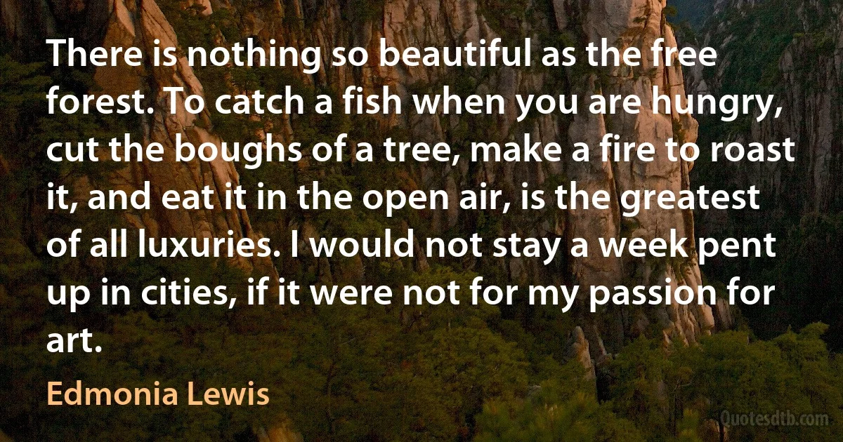 There is nothing so beautiful as the free forest. To catch a fish when you are hungry, cut the boughs of a tree, make a fire to roast it, and eat it in the open air, is the greatest of all luxuries. I would not stay a week pent up in cities, if it were not for my passion for art. (Edmonia Lewis)