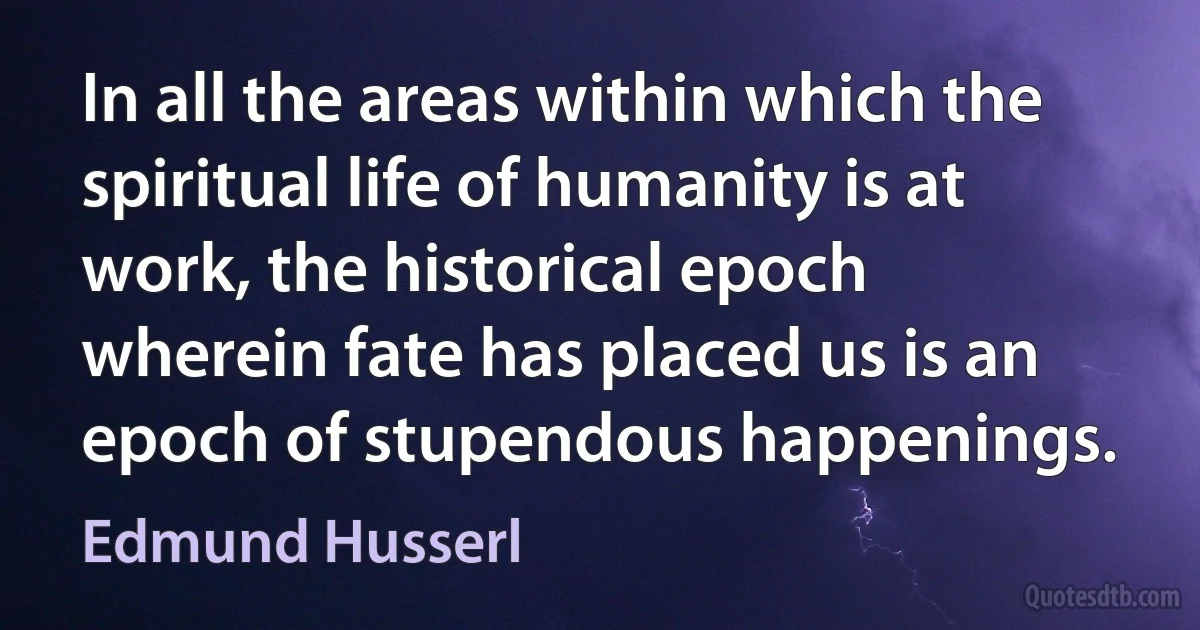 In all the areas within which the spiritual life of humanity is at work, the historical epoch wherein fate has placed us is an epoch of stupendous happenings. (Edmund Husserl)