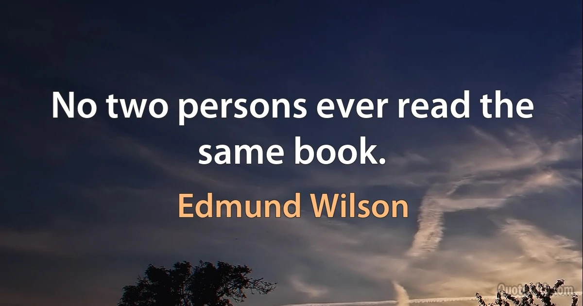 No two persons ever read the same book. (Edmund Wilson)