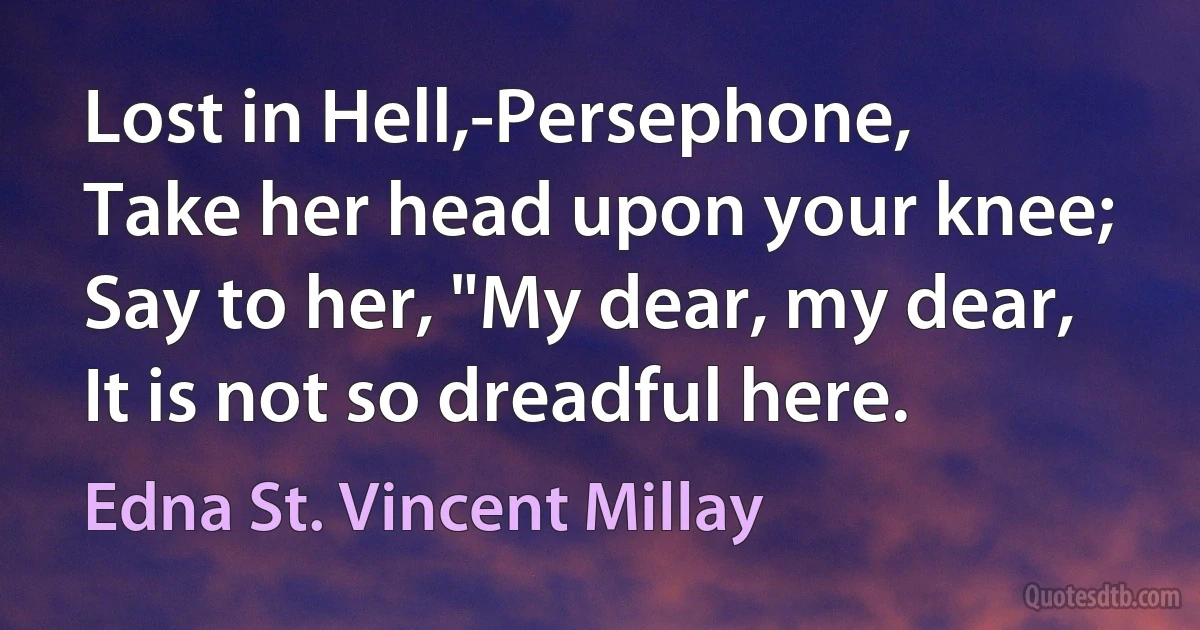 Lost in Hell,-Persephone,
Take her head upon your knee;
Say to her, "My dear, my dear,
It is not so dreadful here. (Edna St. Vincent Millay)