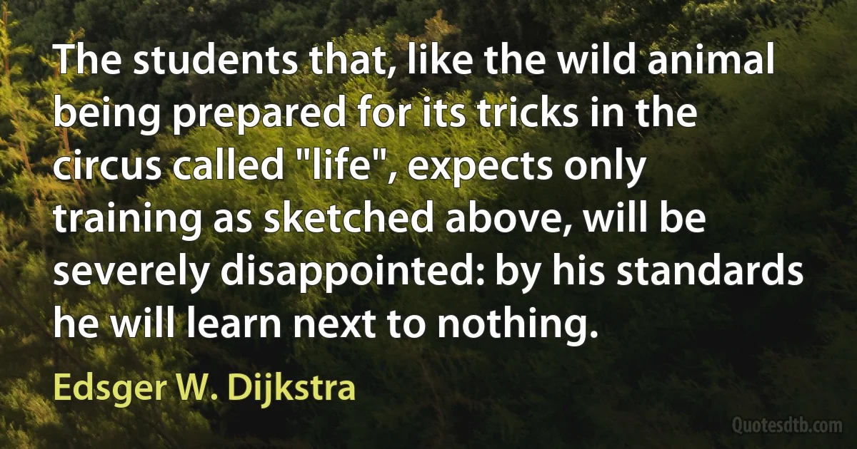 The students that, like the wild animal being prepared for its tricks in the circus called "life", expects only training as sketched above, will be severely disappointed: by his standards he will learn next to nothing. (Edsger W. Dijkstra)