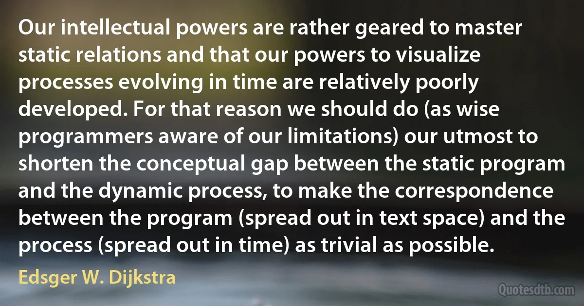 Our intellectual powers are rather geared to master static relations and that our powers to visualize processes evolving in time are relatively poorly developed. For that reason we should do (as wise programmers aware of our limitations) our utmost to shorten the conceptual gap between the static program and the dynamic process, to make the correspondence between the program (spread out in text space) and the process (spread out in time) as trivial as possible. (Edsger W. Dijkstra)