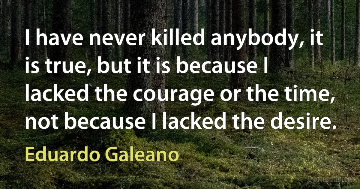 I have never killed anybody, it is true, but it is because I lacked the courage or the time, not because I lacked the desire. (Eduardo Galeano)