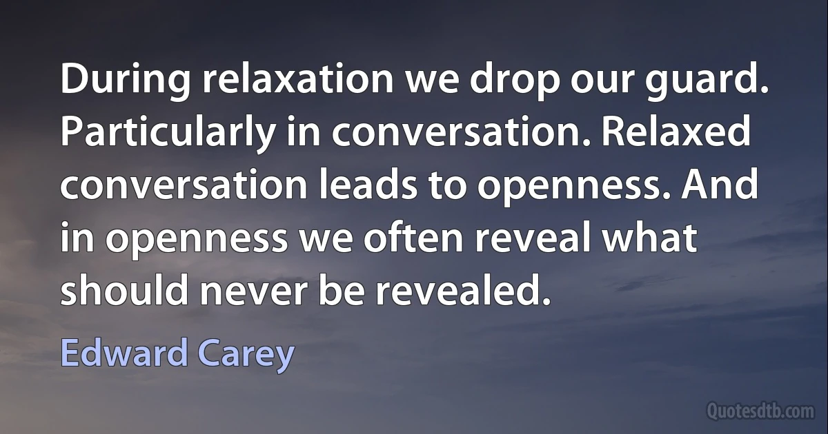 During relaxation we drop our guard. Particularly in conversation. Relaxed conversation leads to openness. And in openness we often reveal what should never be revealed. (Edward Carey)