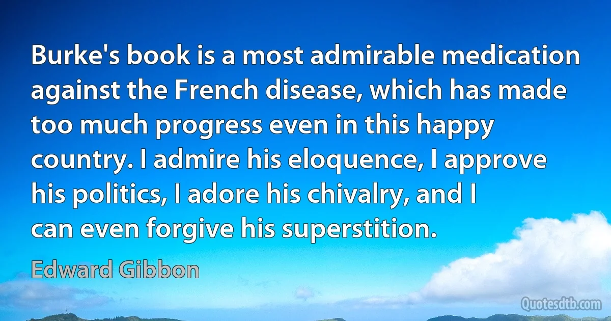 Burke's book is a most admirable medication against the French disease, which has made too much progress even in this happy country. I admire his eloquence, I approve his politics, I adore his chivalry, and I can even forgive his superstition. (Edward Gibbon)