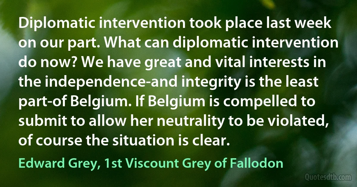 Diplomatic intervention took place last week on our part. What can diplomatic intervention do now? We have great and vital interests in the independence-and integrity is the least part-of Belgium. If Belgium is compelled to submit to allow her neutrality to be violated, of course the situation is clear. (Edward Grey, 1st Viscount Grey of Fallodon)