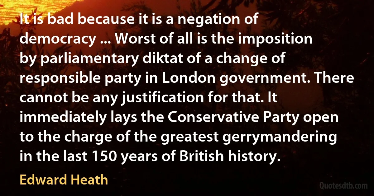 It is bad because it is a negation of democracy ... Worst of all is the imposition by parliamentary diktat of a change of responsible party in London government. There cannot be any justification for that. It immediately lays the Conservative Party open to the charge of the greatest gerrymandering in the last 150 years of British history. (Edward Heath)