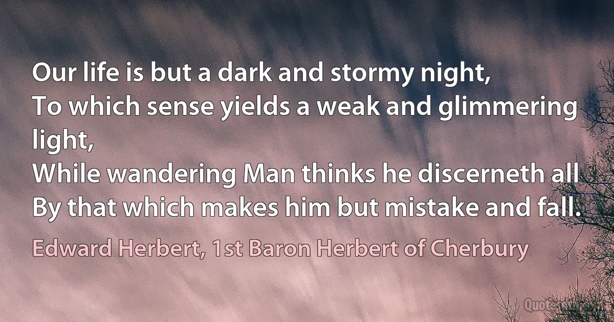 Our life is but a dark and stormy night,
To which sense yields a weak and glimmering light,
While wandering Man thinks he discerneth all
By that which makes him but mistake and fall. (Edward Herbert, 1st Baron Herbert of Cherbury)