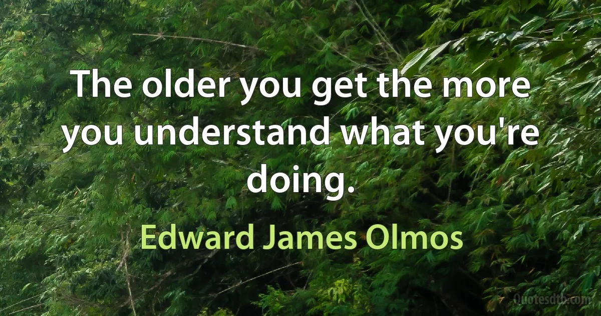 The older you get the more you understand what you're doing. (Edward James Olmos)